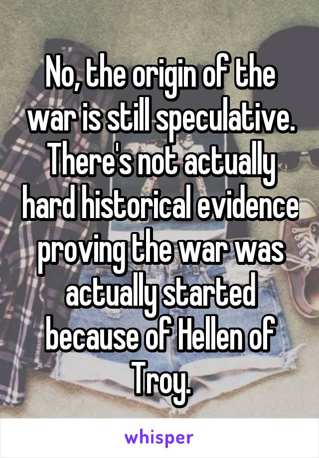 No, the origin of the war is still speculative. There's not actually hard historical evidence proving the war was actually started because of Hellen of Troy.