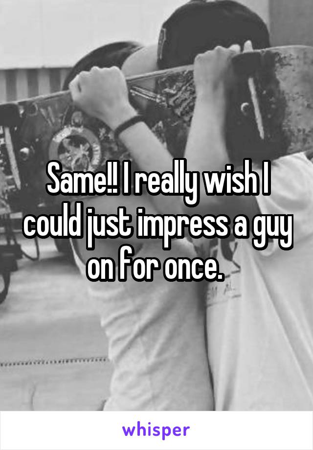 Same!! I really wish I could just impress a guy on for once. 