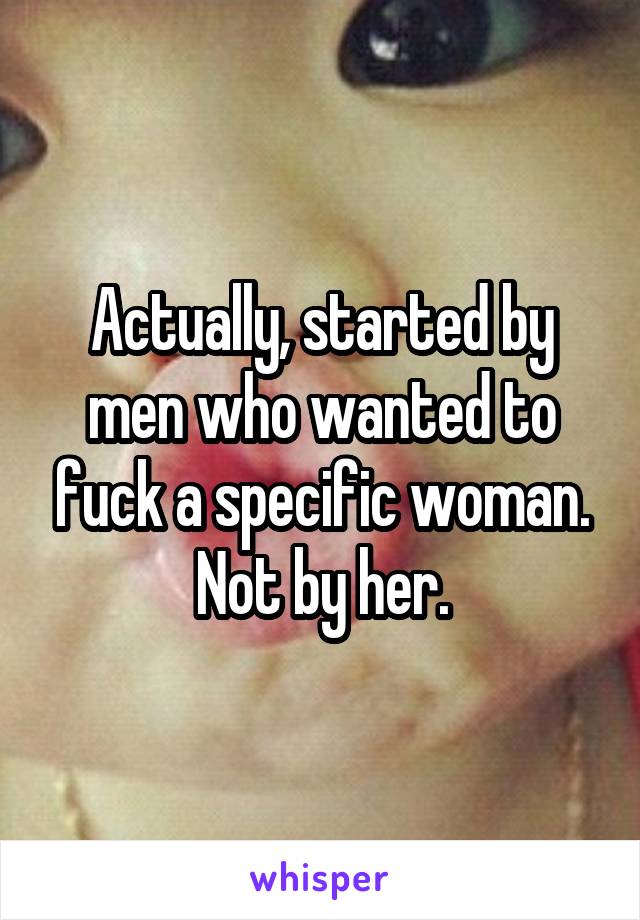 Actually, started by men who wanted to fuck a specific woman. Not by her.