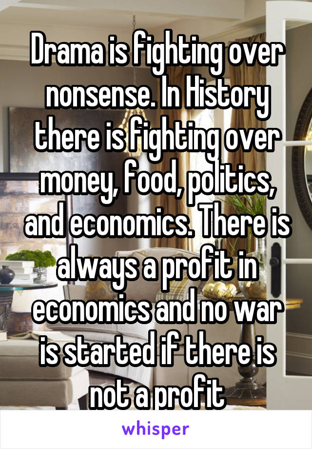 Drama is fighting over nonsense. In History there is fighting over money, food, politics, and economics. There is always a profit in economics and no war is started if there is not a profit