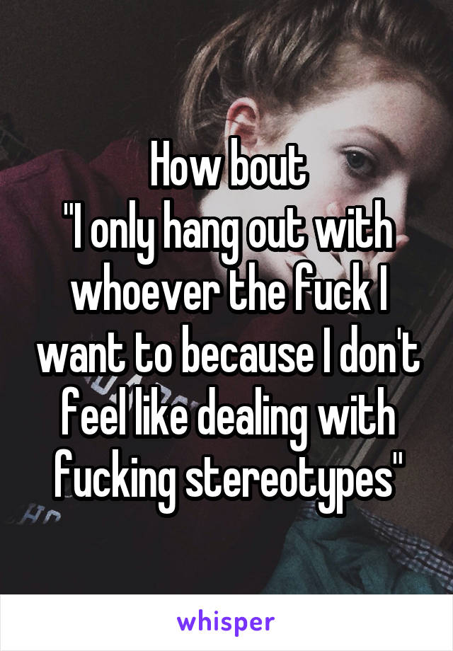 How bout
"I only hang out with whoever the fuck I want to because I don't feel like dealing with fucking stereotypes"