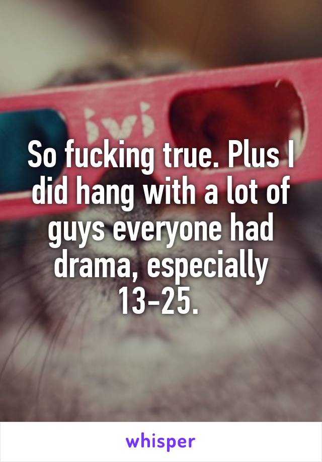 So fucking true. Plus I did hang with a lot of guys everyone had drama, especially 13-25. 