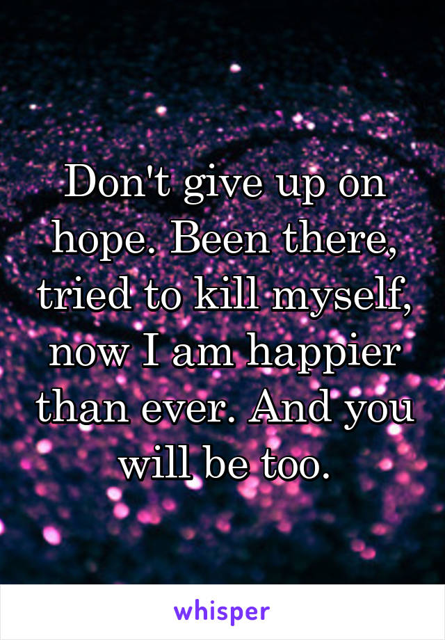 Don't give up on hope. Been there, tried to kill myself, now I am happier than ever. And you will be too.