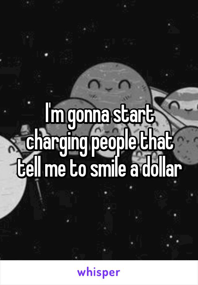 I'm gonna start charging people that tell me to smile a dollar