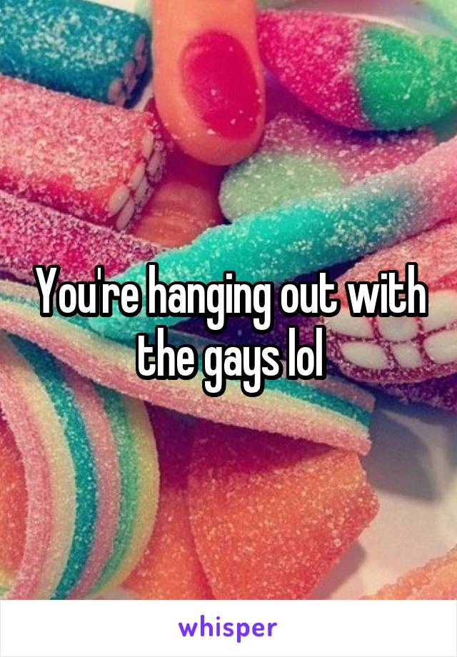 You're hanging out with the gays lol