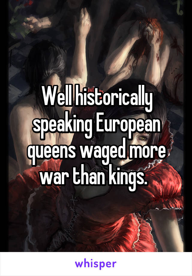 Well historically speaking European queens waged more war than kings.  