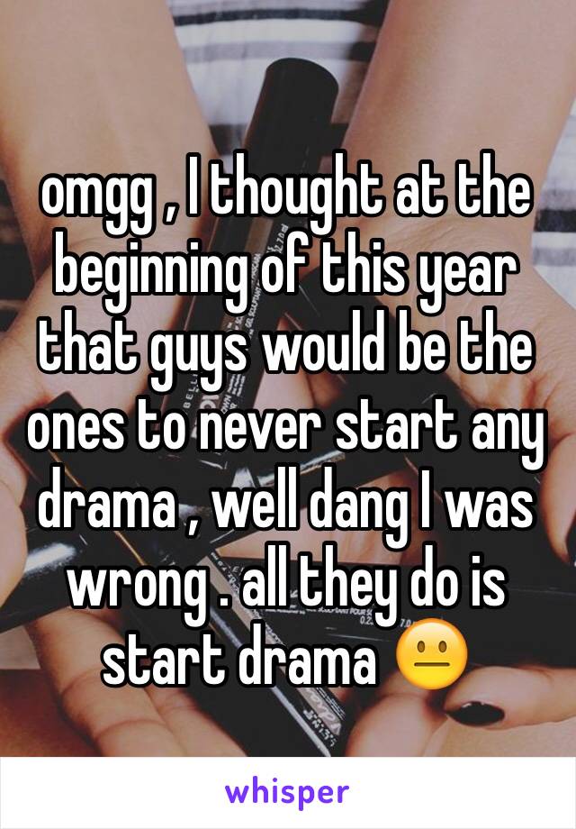 omgg , I thought at the beginning of this year that guys would be the ones to never start any drama , well dang I was wrong . all they do is start drama 😐