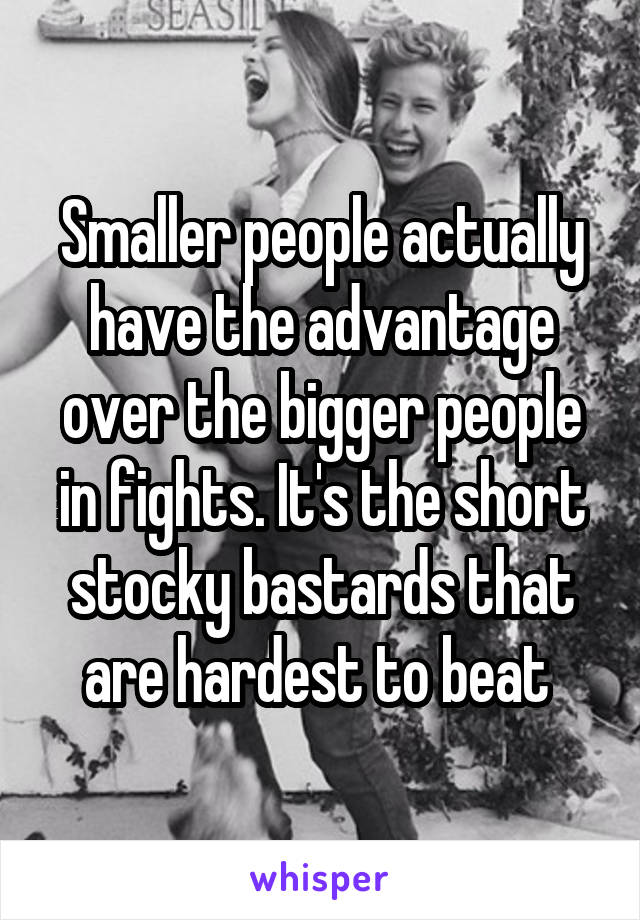 Smaller people actually have the advantage over the bigger people in fights. It's the short stocky bastards that are hardest to beat 