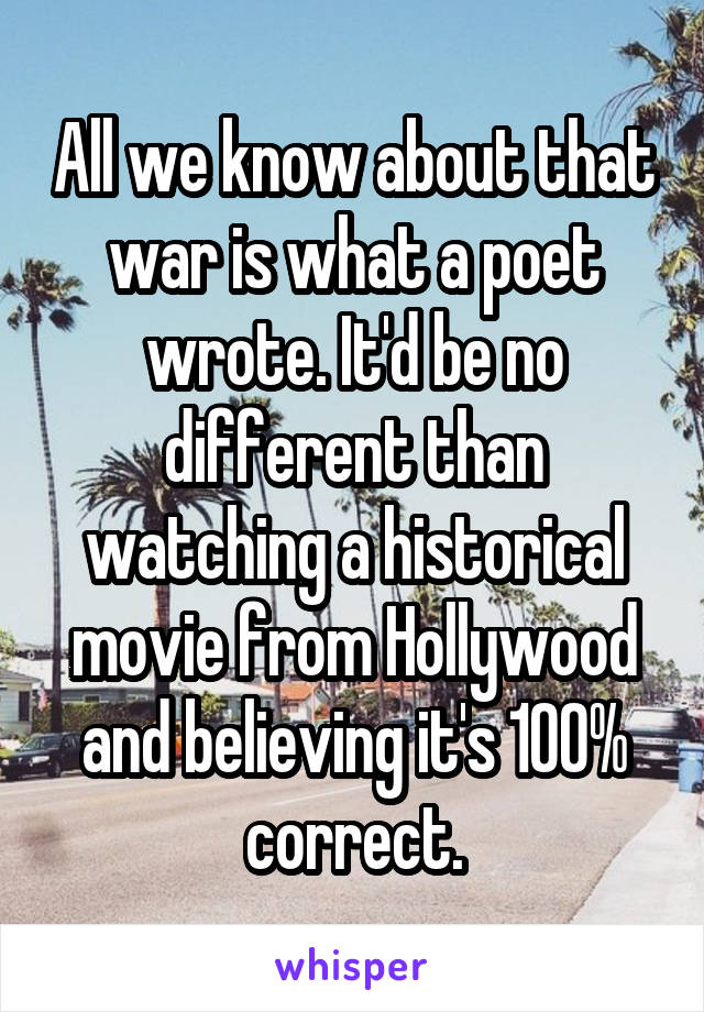 All we know about that war is what a poet wrote. It'd be no different than watching a historical movie from Hollywood and believing it's 100% correct.