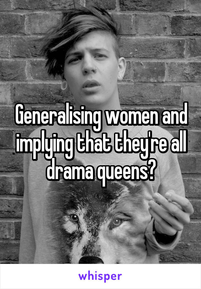 Generalising women and implying that they're all drama queens?