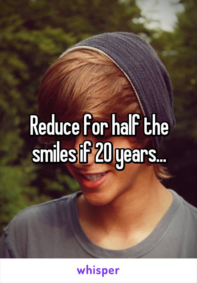 Reduce for half the smiles if 20 years...