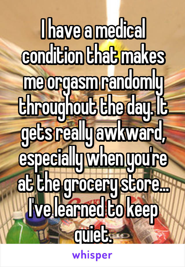 I have a medical condition that makes me orgasm randomly throughout the day. It gets really awkward, especially when you're at the grocery store...
I've learned to keep quiet.