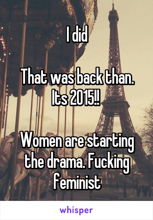 I did

That was back than. Its 2015!! 

Women are starting the drama. Fucking feminist