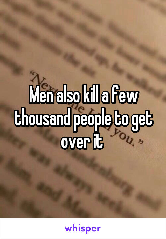 Men also kill a few thousand people to get over it 