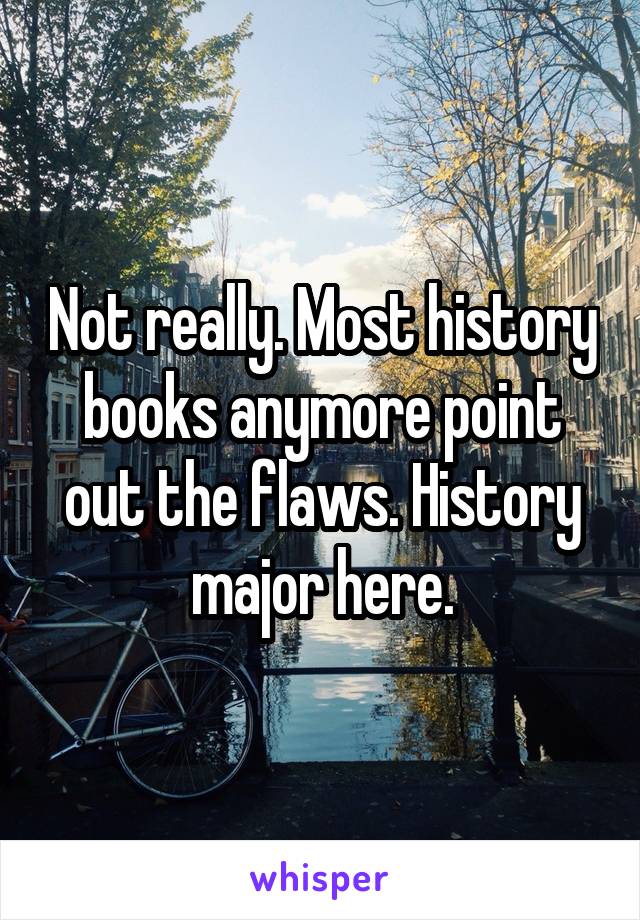 Not really. Most history books anymore point out the flaws. History major here.