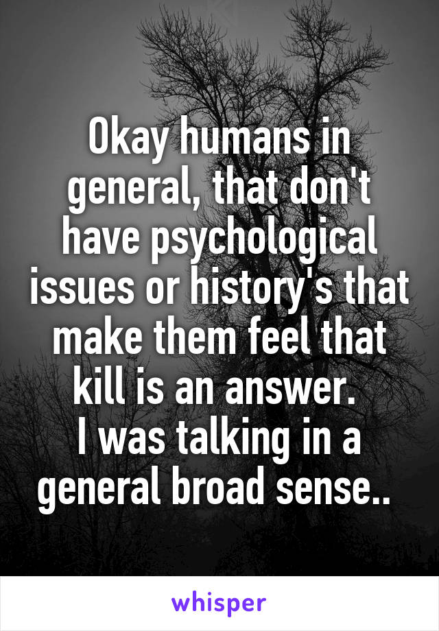 Okay humans in general, that don't have psychological issues or history's that make them feel that kill is an answer. 
I was talking in a general broad sense.. 