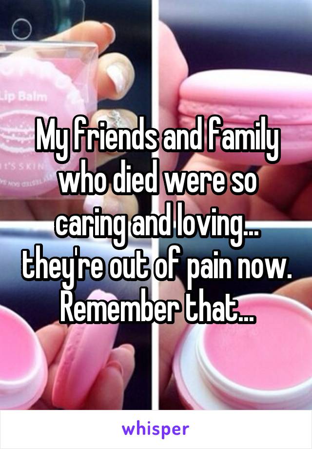 My friends and family who died were so caring and loving... they're out of pain now. Remember that...