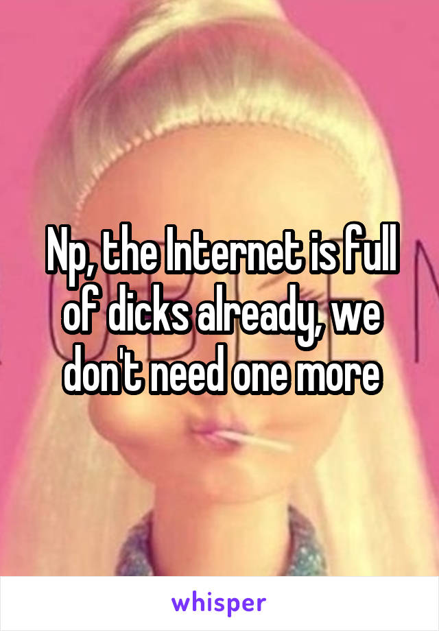 Np, the Internet is full of dicks already, we don't need one more