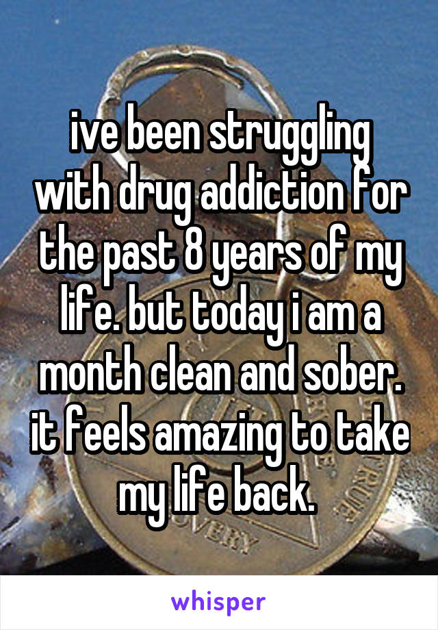 ive been struggling with drug addiction for the past 8 years of my life. but today i am a month clean and sober. it feels amazing to take my life back. 