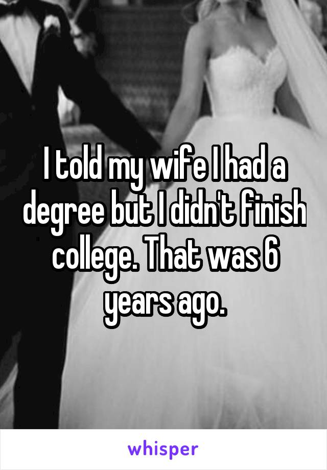 I told my wife I had a degree but I didn't finish college. That was 6 years ago.