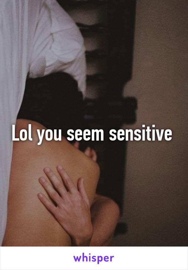 Lol you seem sensitive 