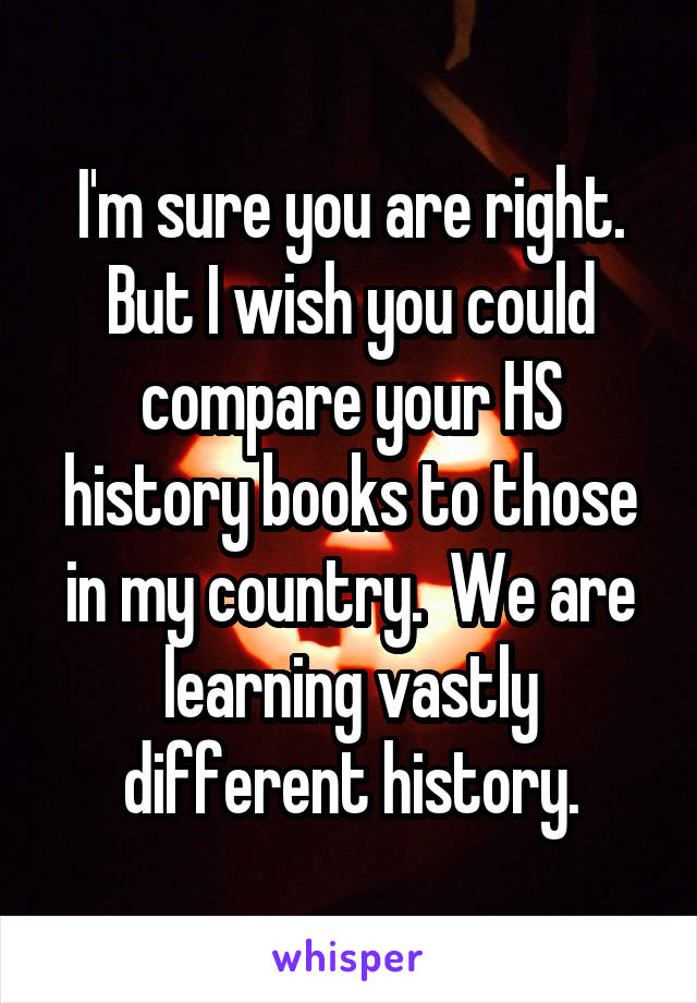 I'm sure you are right. But I wish you could compare your HS history books to those in my country.  We are learning vastly different history.