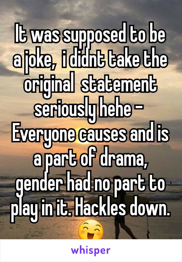 It was supposed to be a joke,  i didnt take the original  statement  seriously hehe - 
Everyone causes and is a part of drama,  gender had no part to play in it. Hackles down. 😄