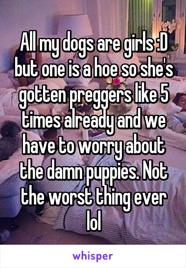 All my dogs are girls :D but one is a hoe so she's gotten preggers like 5 times already and we have to worry about the damn puppies. Not the worst thing ever lol