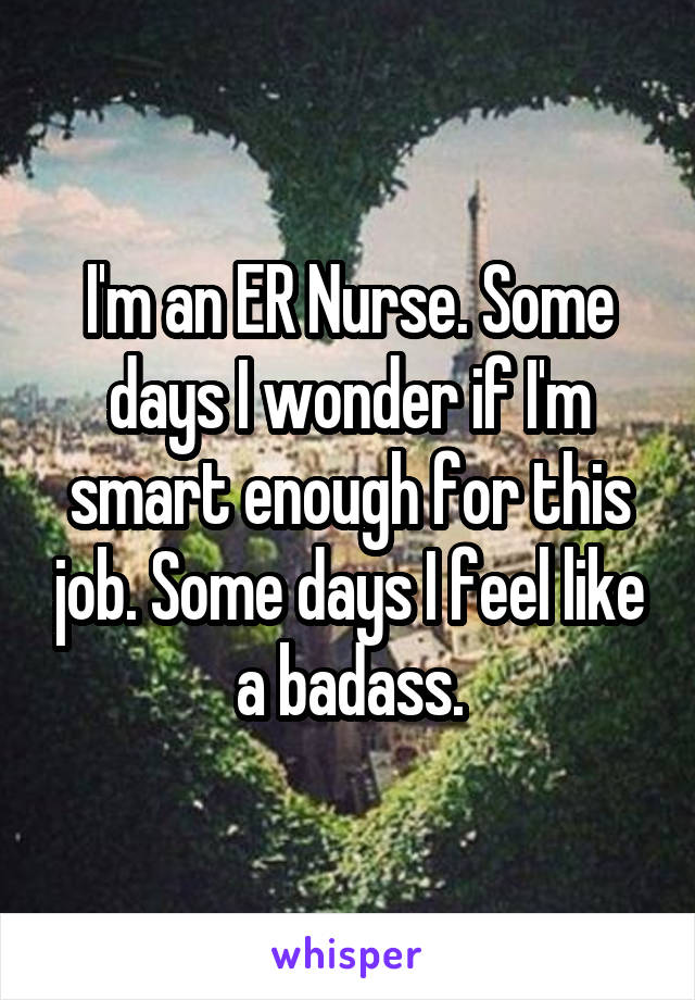 I'm an ER Nurse. Some days I wonder if I'm smart enough for this job. Some days I feel like a badass.