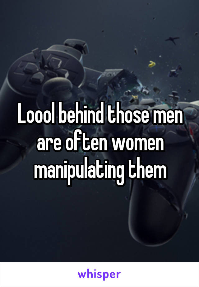 Loool behind those men are often women manipulating them