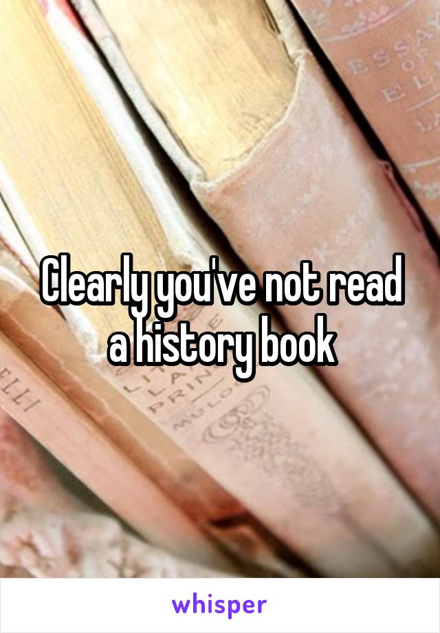 Clearly you've not read a history book