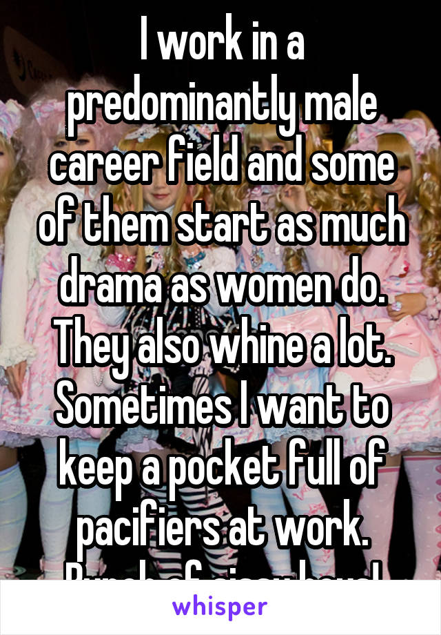 I work in a predominantly male career field and some of them start as much drama as women do. They also whine a lot. Sometimes I want to keep a pocket full of pacifiers at work. Bunch of sissy boys!