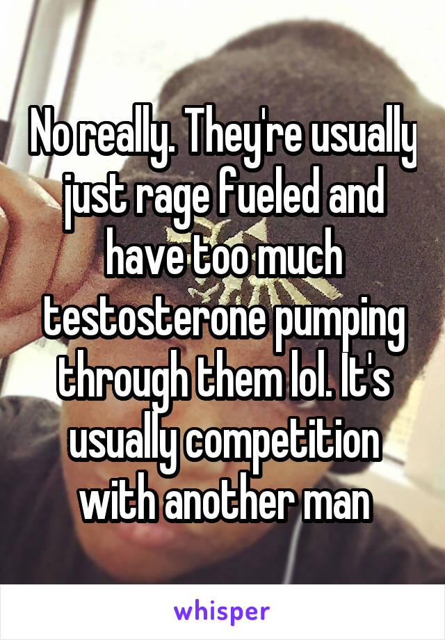 No really. They're usually just rage fueled and have too much testosterone pumping through them lol. It's usually competition with another man