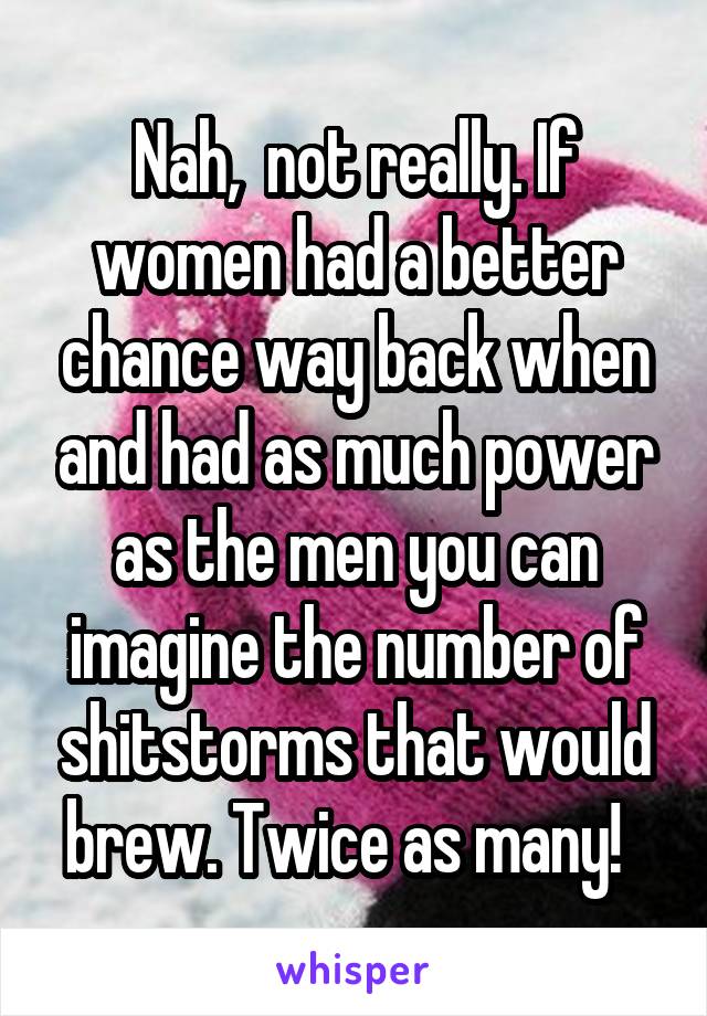 Nah,  not really. If women had a better chance way back when and had as much power as the men you can imagine the number of shitstorms that would brew. Twice as many!  