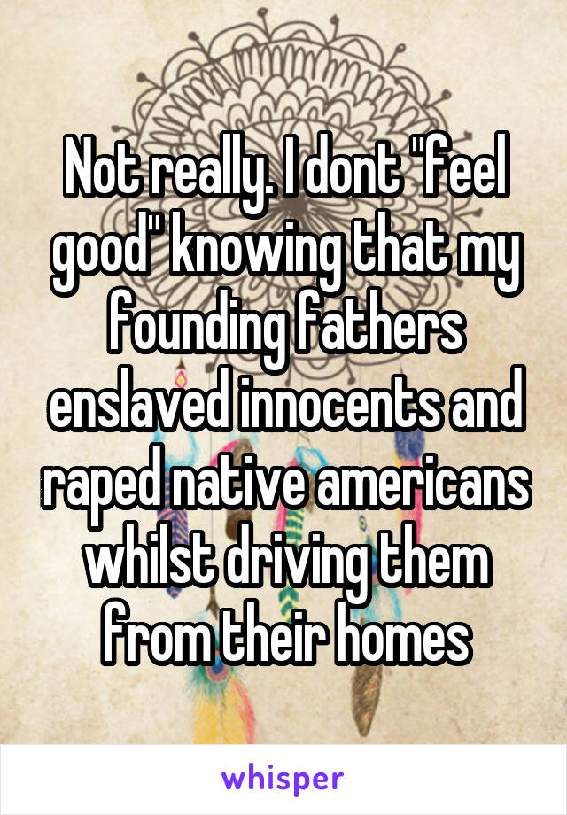 Not really. I dont "feel good" knowing that my founding fathers enslaved innocents and raped native americans whilst driving them from their homes