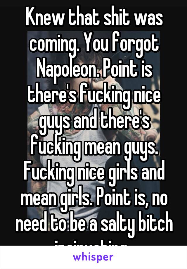 Knew that shit was coming. You forgot Napoleon. Point is there's fucking nice guys and there's fucking mean guys. Fucking nice girls and mean girls. Point is, no need to be a salty bitch insinuating..