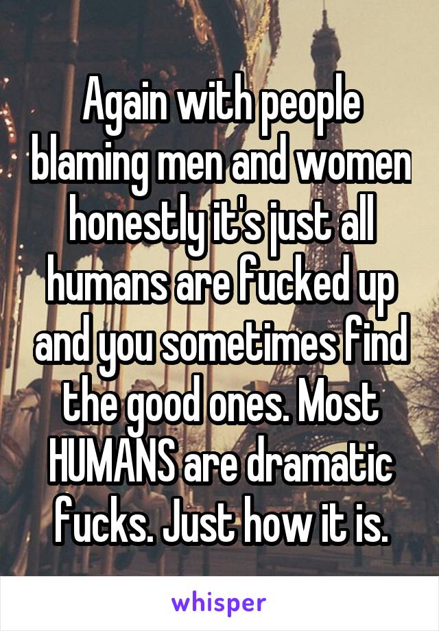 Again with people blaming men and women honestly it's just all humans are fucked up and you sometimes find the good ones. Most HUMANS are dramatic fucks. Just how it is.