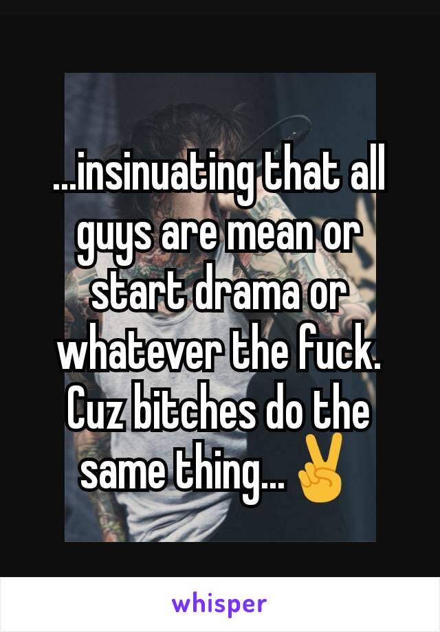 ...insinuating that all guys are mean or start drama or whatever the fuck. Cuz bitches do the same thing...✌