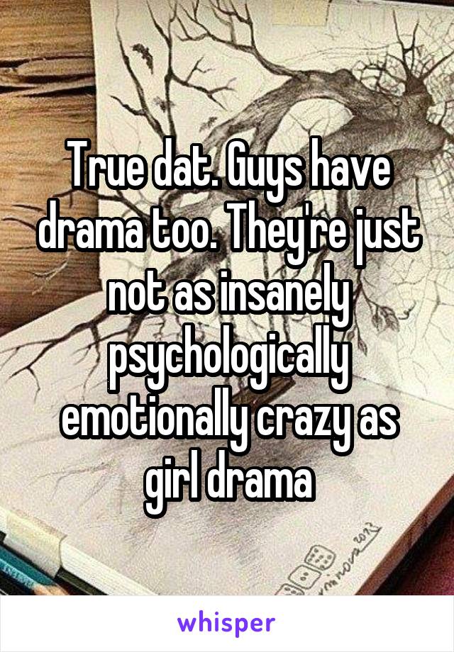 True dat. Guys have drama too. They're just not as insanely psychologically emotionally crazy as girl drama