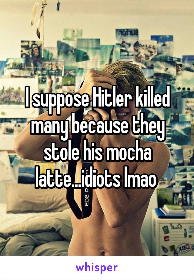 I suppose Hitler killed many because they stole his mocha latte...idiots lmao 