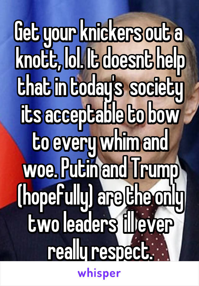 Get your knickers out a  knott, lol. It doesnt help that in today's  society its acceptable to bow to every whim and woe. Putin and Trump (hopefully) are the only two leaders  ill ever really respect.