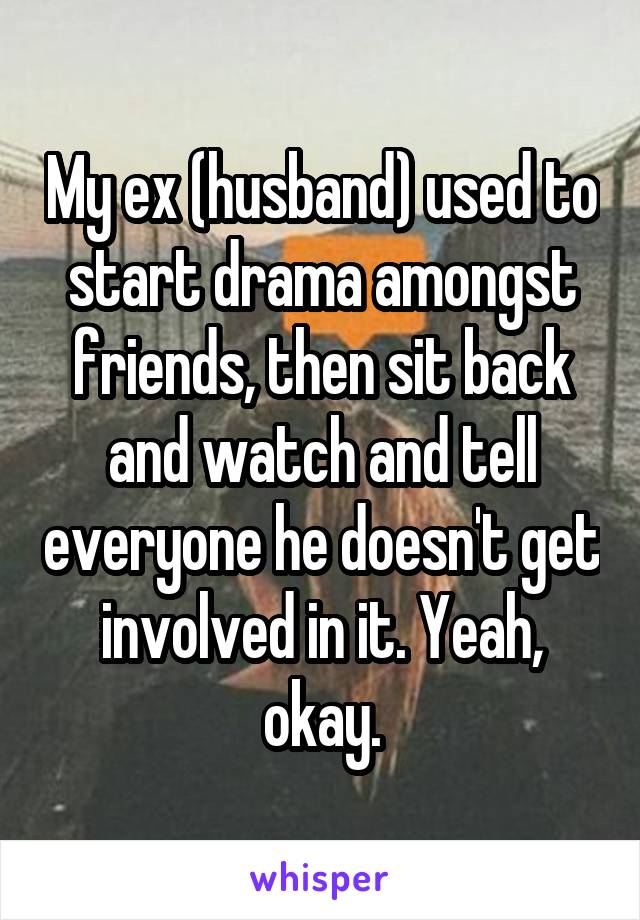 My ex (husband) used to start drama amongst friends, then sit back and watch and tell everyone he doesn't get involved in it. Yeah, okay.