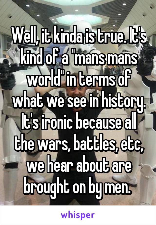 Well, it kinda is true. It's kind of a "mans mans world" in terms of what we see in history. It's ironic because all the wars, battles, etc, we hear about are brought on by men. 