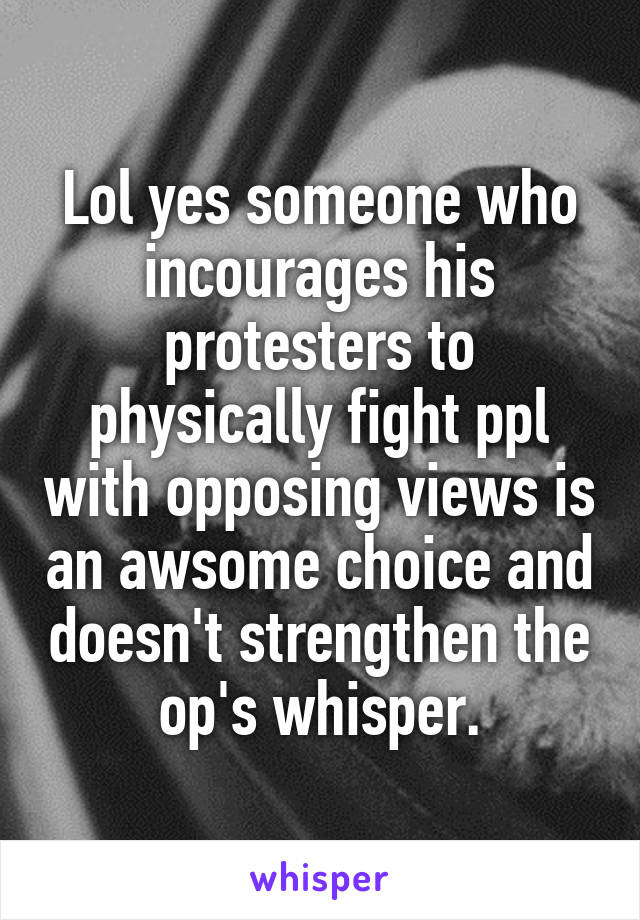 Lol yes someone who incourages his protesters to physically fight ppl with opposing views is an awsome choice and doesn't strengthen the op's whisper.