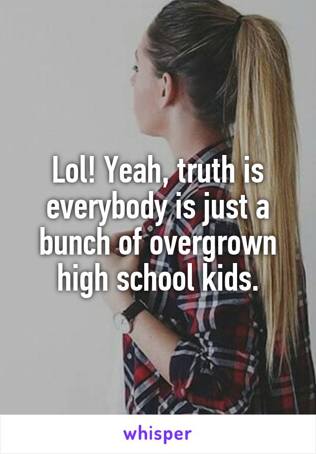 Lol! Yeah, truth is everybody is just a bunch of overgrown high school kids.