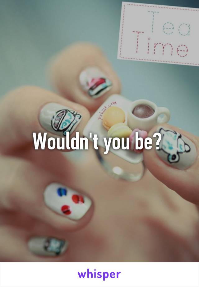 Wouldn't you be? 