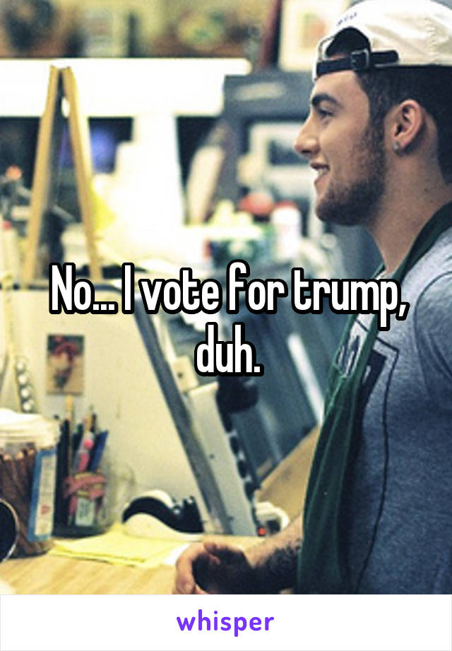 No... I vote for trump, duh.