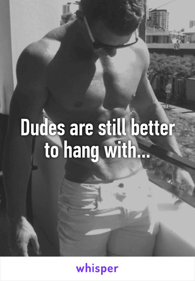 Dudes are still better to hang with...