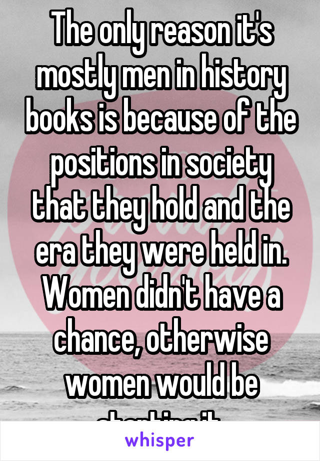 The only reason it's mostly men in history books is because of the positions in society that they hold and the era they were held in. Women didn't have a chance, otherwise women would be starting it.