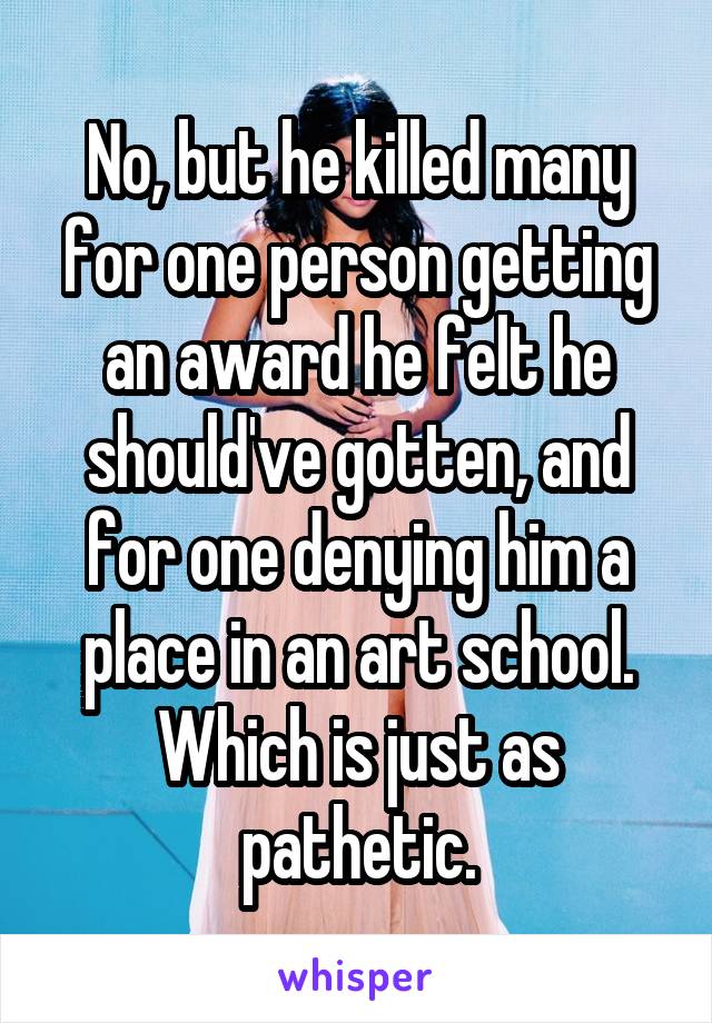 No, but he killed many for one person getting an award he felt he should've gotten, and for one denying him a place in an art school. Which is just as pathetic.